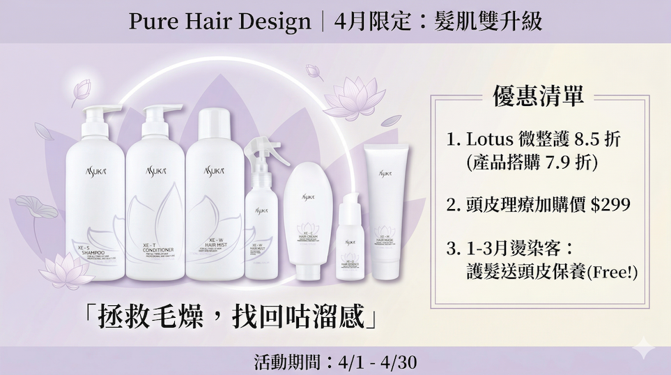 Pure Hair Design 四月限定，引進日本專業 Asuka Lotus 護髮（XE 系列），幫助您應對換季期的髮肌危機！這張促銷 DM 詳列了 Lotus 微整護 8.5 折、頭皮理療加購價 $299、1-3 月燙染客送頭皮保養等優惠方案。活動期間：4/1-4/30。立即預約，拯救毛燥，找回咕溜感！